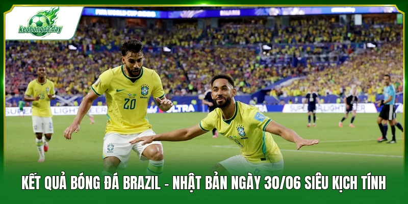 Kết quả bóng đá Brazil - Nhật Bản ngày 30/06 siêu kịch tính