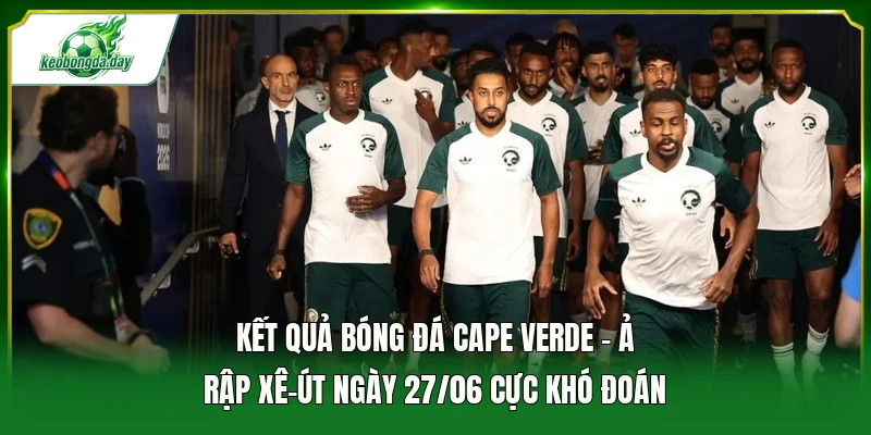 Kết quả bóng đá Cape Verde - Ả Rập Xê-út ngày 27/06 cực khó đoán