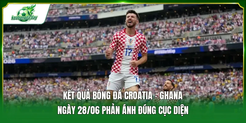 Kết quả bóng đá Croatia - Ghana ngày 28/06 phản ánh đúng cục diện