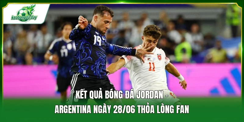 Kết quả bóng đá Jordan - Argentina ngày 28/06 thỏa lòng fan