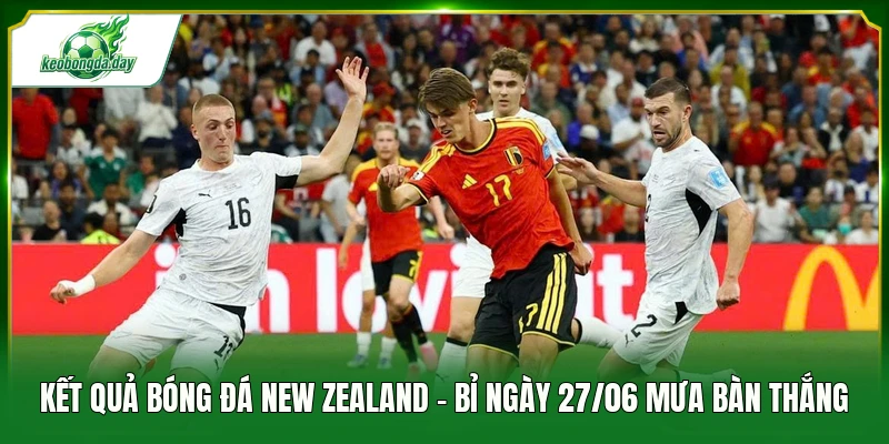 Kết quả bóng đá New Zealand - Bỉ ngày 27/06 mưa bàn thắng