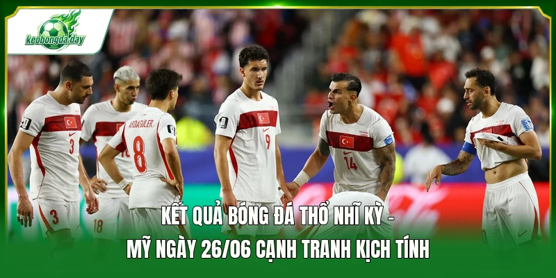 Kết quả bóng đá Thổ Nhĩ Kỳ - Mỹ ngày 26/06 cạnh tranh kịch tính