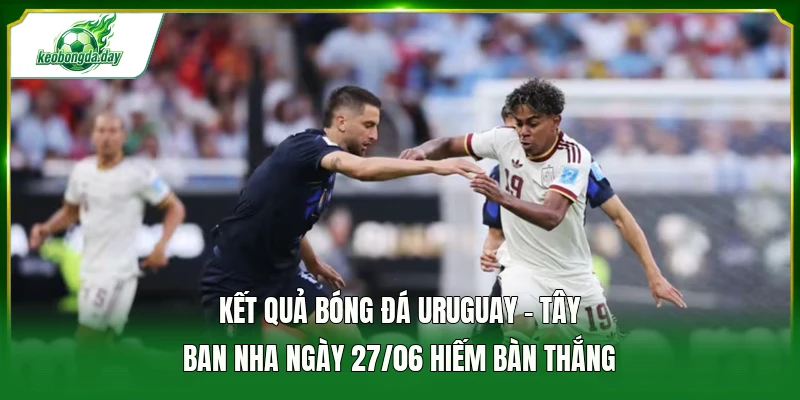 Kết quả bóng đá Uruguay - Tây Ban Nha ngày 27/06 hiếm bàn thắng