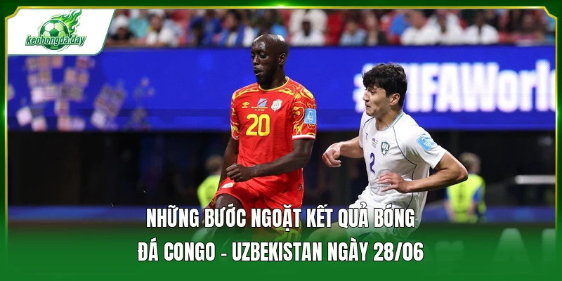 Những bước ngoặt kết quả bóng đá Congo - Uzbekistan ngày 28/06